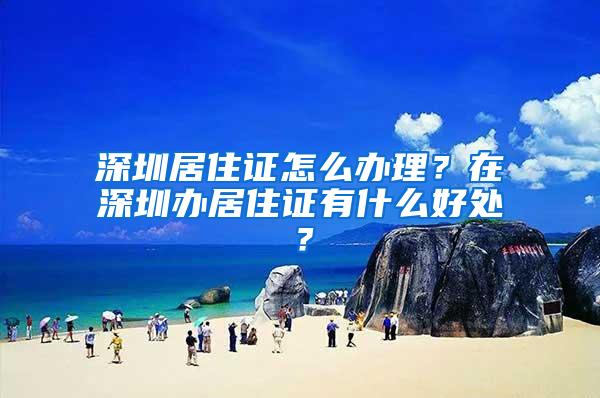 深圳居住证怎么办理？在深圳办居住证有什么好处？