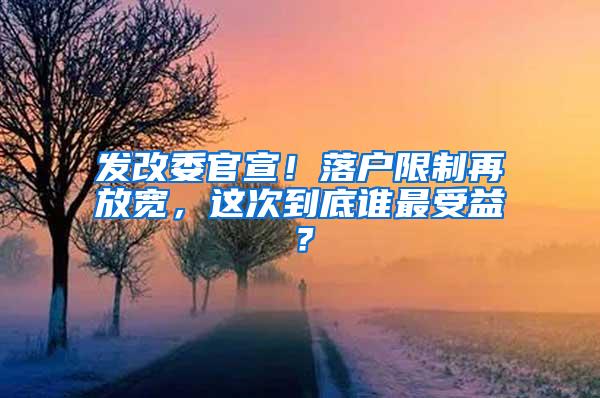 发改委官宣！落户限制再放宽，这次到底谁最受益？