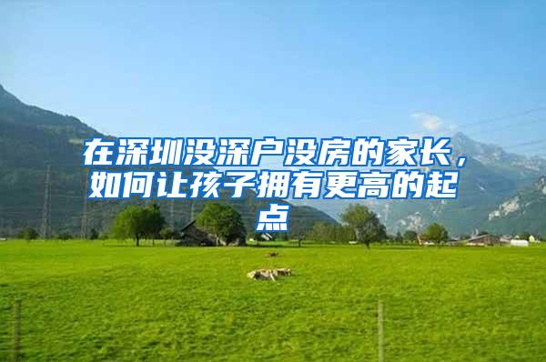 在深圳没深户没房的家长,如何让孩子拥有更高的起点