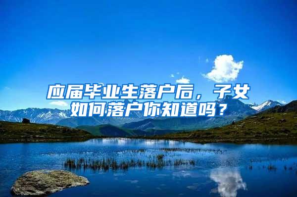 应届毕业生落户后,子女如何落户你知道吗?