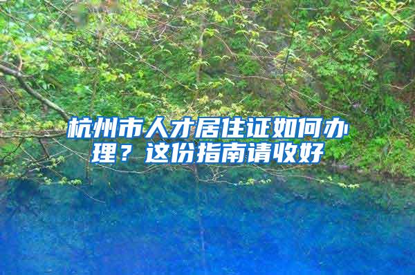 杭州市人才居住证如何办理？这份指南请收好