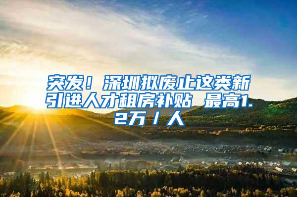 突发！深圳拟废止这类新引进人才租房补贴 最高1.2万／人
