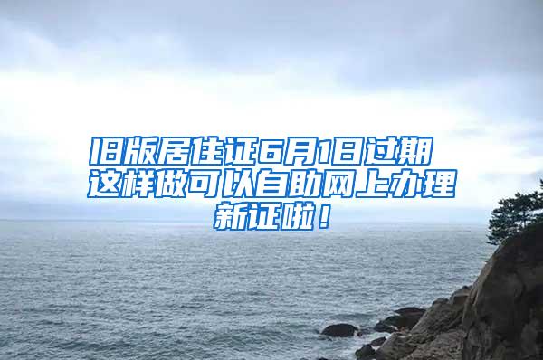 旧版居住证6月1日过期 这样做可以自助网上办理新证啦！