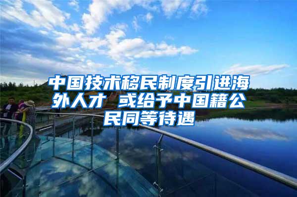 中国技术移民制度引进海外人才 或给予中国籍公民同等待遇