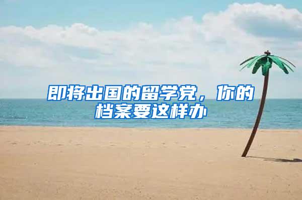 即将出国的留学党，你的档案要这样办