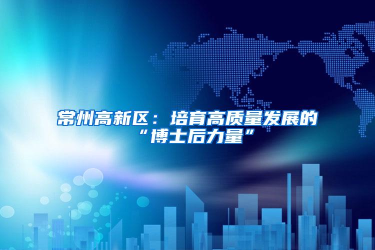 常州高新区：培育高质量发展的“博士后力量”