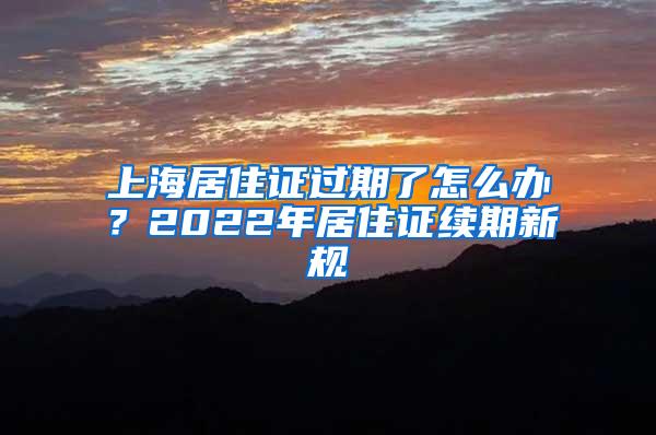 上海居住证过期了怎么办？2022年居住证续期新规