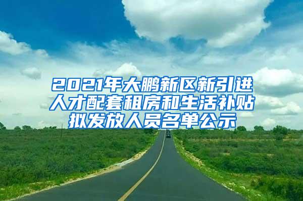 2021年大鹏新区新引进人才配套租房和生活补贴拟发放人员名单公示