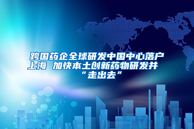 跨国药企全球研发中国中心落户上海 加快本土创新药物研发并“走出去”