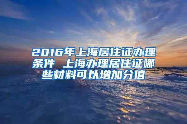 2016年上海居住证办理条件 上海办理居住证哪些材料可以增加分值
