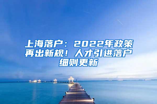 上海落户：2022年政策再出新规！人才引进落户细则更新