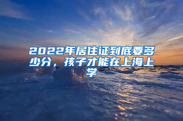 2022年居住证到底要多少分，孩子才能在上海上学