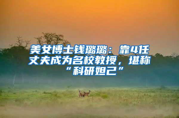 美女博士钱璐璐：靠4任丈夫成为名校教授，堪称“科研妲己”