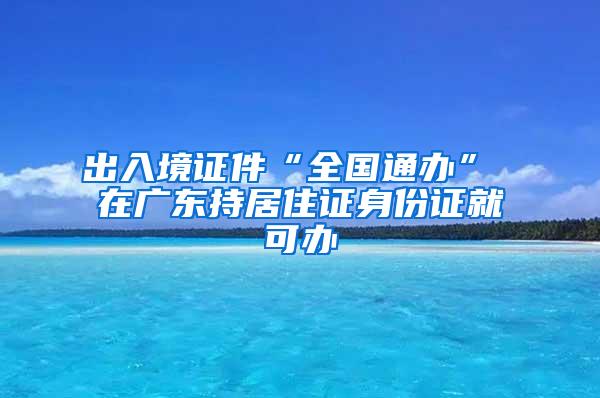 出入境证件“全国通办” 在广东持居住证身份证就可办