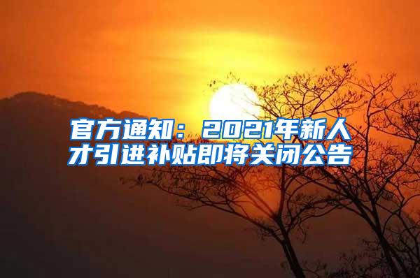 官方通知:2021年新人才引进补贴即将关闭公告