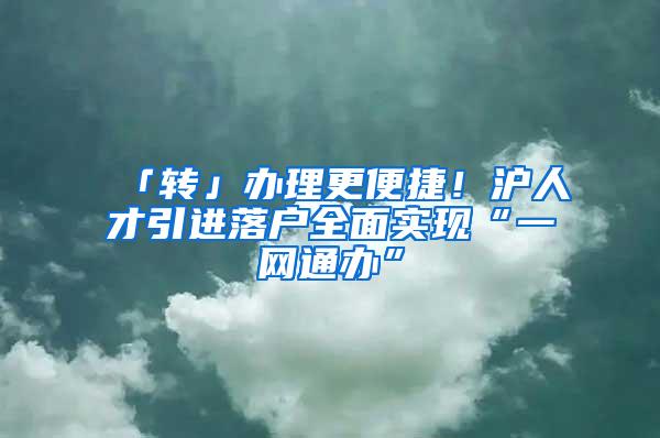 「转」办理更便捷!沪人才引进落户全面实现“一网通办”