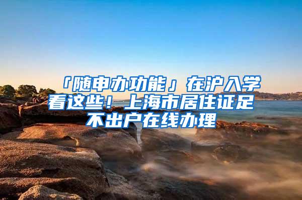 「随申办功能」在沪入学看这些!上海市居住证足不出户在线办理
