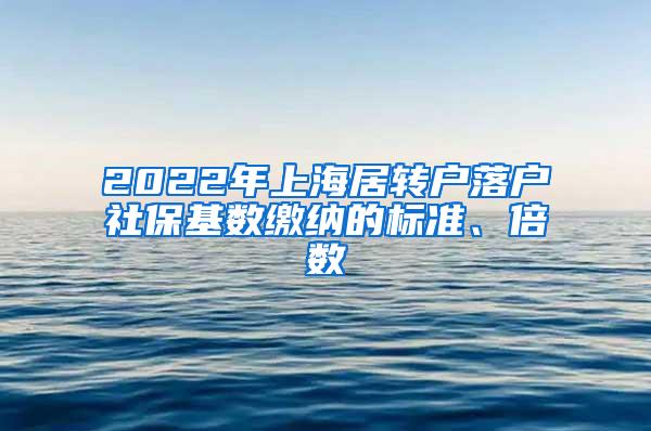 2022年上海居转户落户社保基数缴纳的标准、倍数