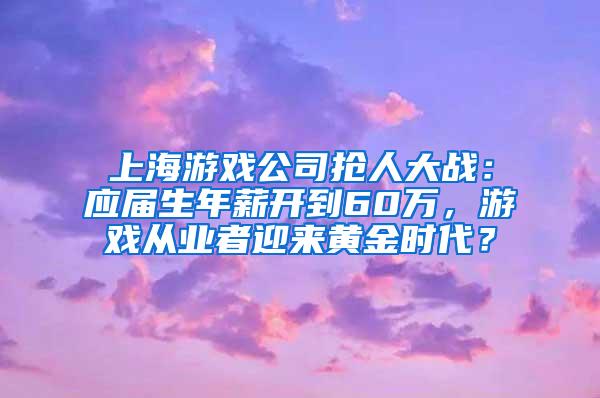上海游戏公司抢人大战：应届生年薪开到60万，游戏从业者迎来黄金时代？