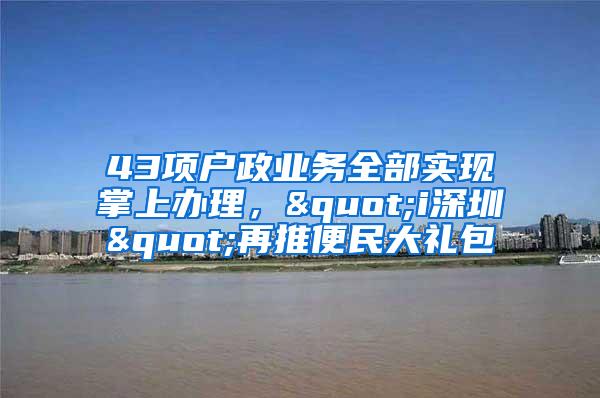 43项户政业务全部实现掌上办理,"i深圳"再推便民大礼包