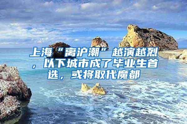 上海“离沪潮”越演越烈，以下城市成了毕业生首选，或将取代魔都