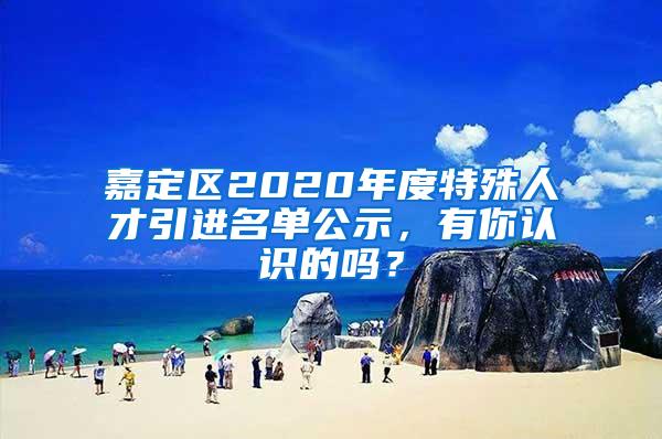 嘉定区2020年度特殊人才引进名单公示,有你认识的吗?
