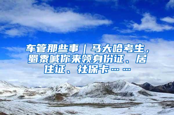 车管那些事|马大哈考生,蜀黍喊你来领身份证、居住证、社保卡……