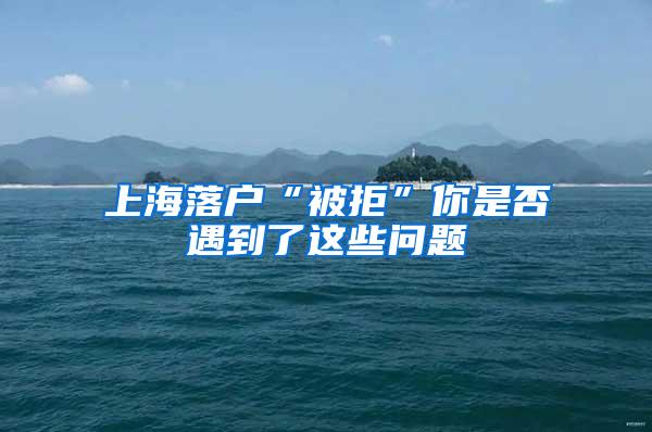 上海落户“被拒”你是否遇到了这些问题