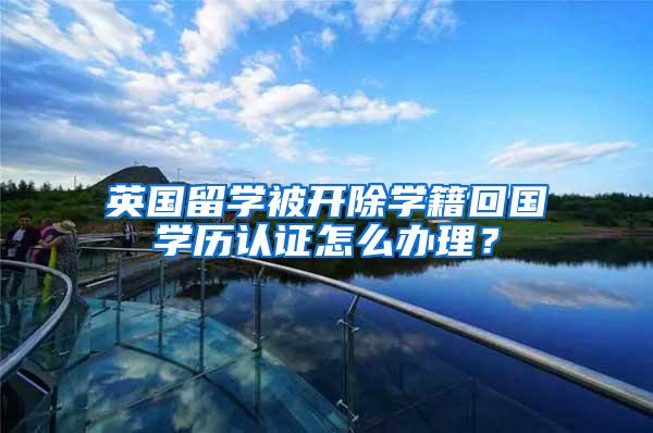 英国留学被开除学籍回国学历认证怎么办理?