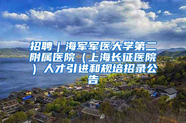 招聘|海军军医大学第二附属医院(上海长征医院)人才引进和规培招录公告