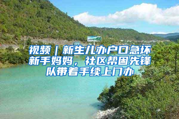 视频|新生儿办户口急坏新手妈妈,社区帮困先锋队带着手续上门办