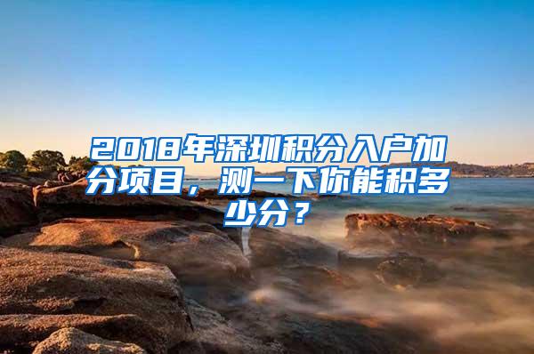 2018年深圳积分入户加分项目，测一下你能积多少分？
