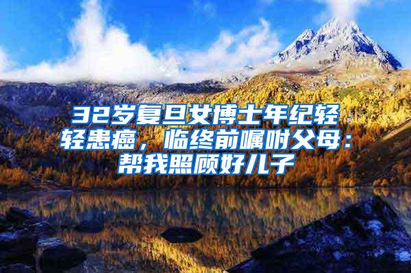32岁复旦女博士年纪轻轻患癌，临终前嘱咐父母：帮我照顾好儿子