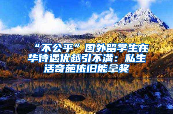 “不公平”国外留学生在华待遇优越引不满：私生活奇葩依旧能拿奖