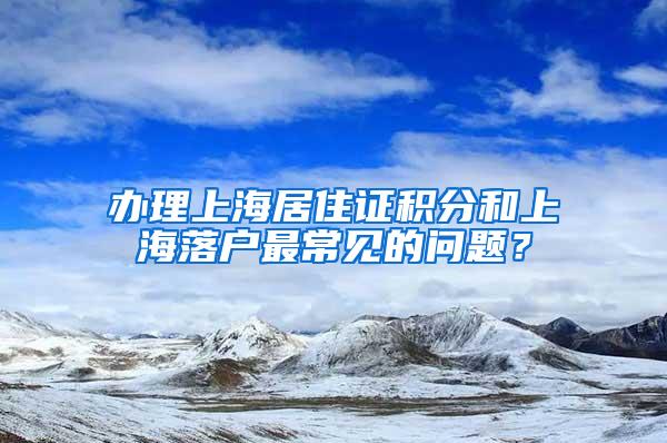 办理上海居住证积分和上海落户最常见的问题?