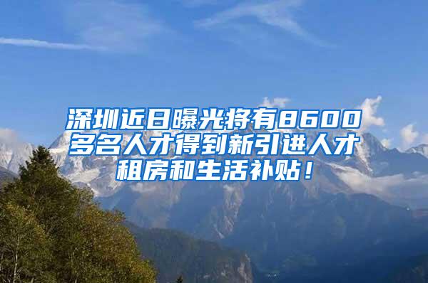 深圳近日曝光将有8600多名人才得到新引进人才租房和生活补贴!