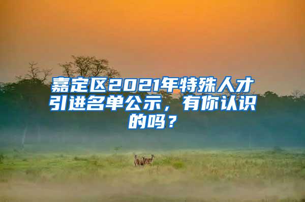 嘉定区2021年特殊人才引进名单公示,有你认识的吗?