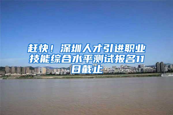 赶快!深圳人才引进职业技能综合水平测试报名11日截止