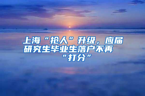 上海“抢人”升级，应届研究生毕业生落户不再“打分”