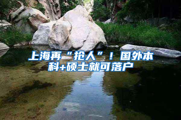 上海再“抢人”！国外本科+硕士就可落户
