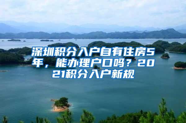 深圳积分入户自有住房5年,能办理户口吗?2021积分入户新规