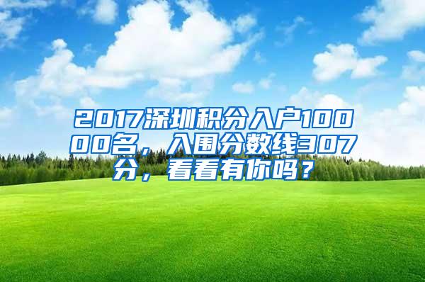 2017深圳积分入户10000名,入围分数线307分,看看有你吗?