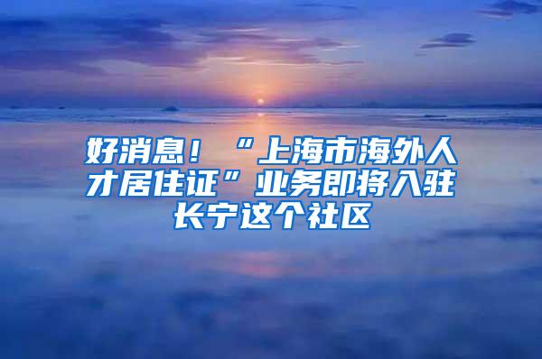 好消息！“上海市海外人才居住证”业务即将入驻长宁这个社区