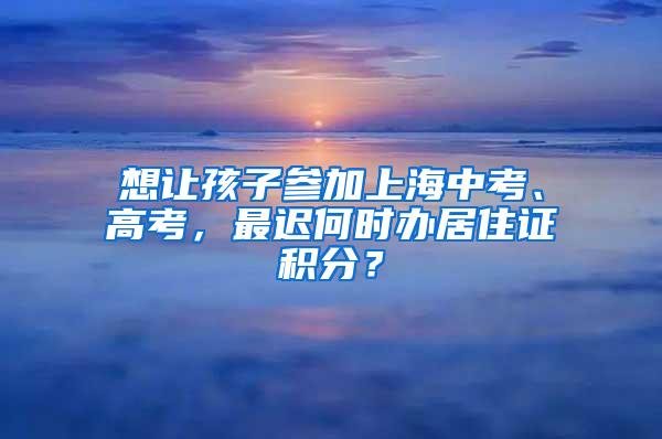 想让孩子参加上海中考、高考，最迟何时办居住证积分？