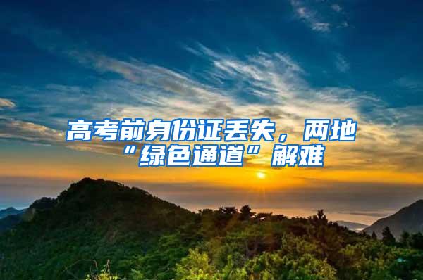 高考前身份证丢失,两地“绿色通道”解难