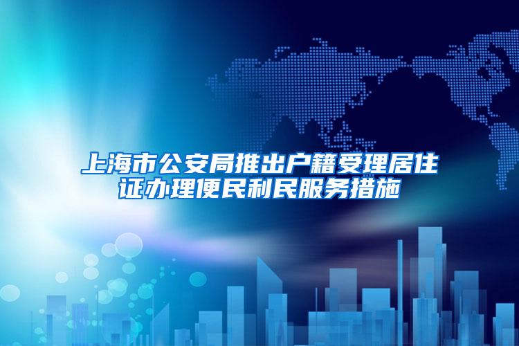 上海市公安局推出户籍受理居住证办理便民利民服务措施