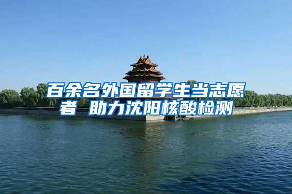 百余名外国留学生当志愿者 助力沈阳核酸检测