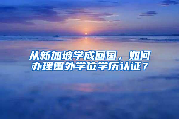 从新加坡学成回国，如何办理国外学位学历认证？