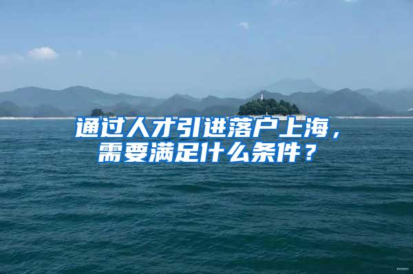 通过人才引进落户上海,需要满足什么条件?