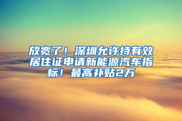 放宽了！深圳允许持有效居住证申请新能源汽车指标！最高补贴2万